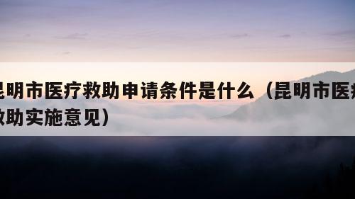 昆明市医疗救助申请条件是什么（昆明市医疗救助实施意见）