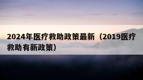 2024年医疗救助政策最新（2019医疗救助有新政策）