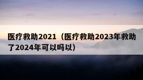 医疗救助2021（医疗救助2023年救助了2024年可以吗以）