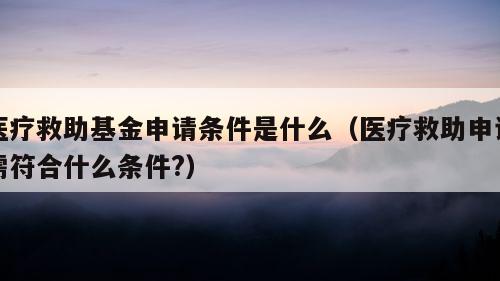 医疗救助基金申请条件是什么（医疗救助申请需符合什么条件?）